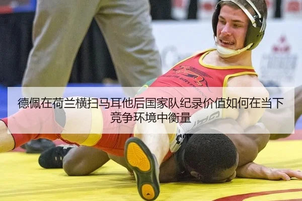 德佩在荷兰横扫马耳他后国家队纪录价值如何在当下竞争环境中衡量