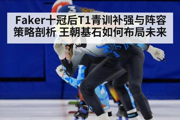 Faker十冠后T1青训补强与阵容策略剖析 王朝基石如何布局未来
